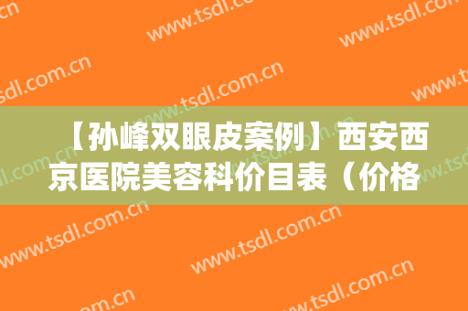 【孙峰双眼皮案例】西安西京医院美容科价目表（价格表）大公开(西安西京整形医院孙峰的出诊时间)
