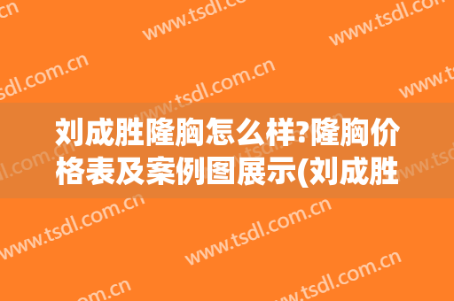 刘成胜隆胸怎么样?隆胸价格表及案例图展示(刘成胜隆胸贴吧)