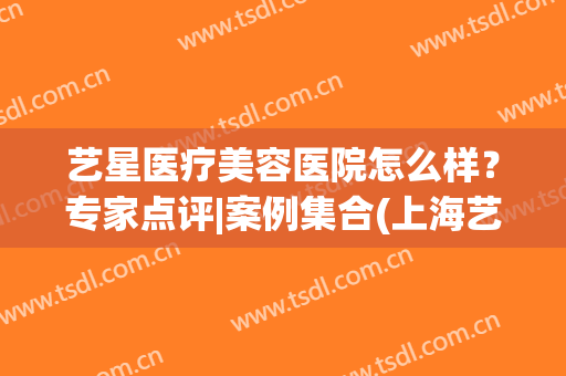 艺星医疗美容医院怎么样？专家点评|案例集合(上海艺星医疗美容医院整形好不好)