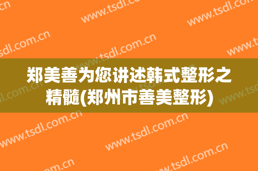 郑美善为您讲述韩式整形之精髓(郑州市善美整形)