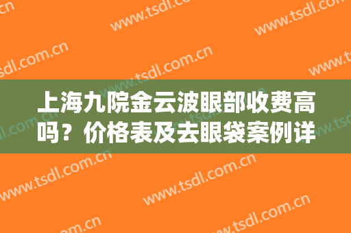 上海九院金云波眼部收费高吗？价格表及去眼袋案例详情(上海九院去眼袋要多少钱)