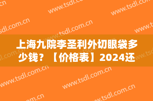 上海九院李圣利外切眼袋多少钱？【价格表】2024还有恢复记录哦(上海九院李圣利去眼袋怎么样)