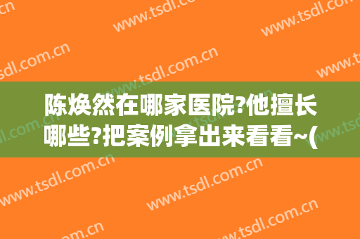 陈焕然在哪家医院?他擅长哪些?把案例拿出来看看~(刘焕然医生)