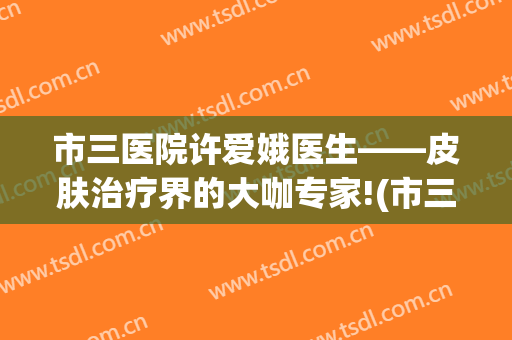 市三医院许爱娥医生——皮肤治疗界的大咖专家!(市三医院许爱娥评价)