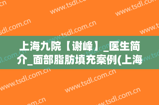 上海九院【谢峰】_医生简介_面部脂肪填充案例(上海九院谢峰脂肪填充怎么样)