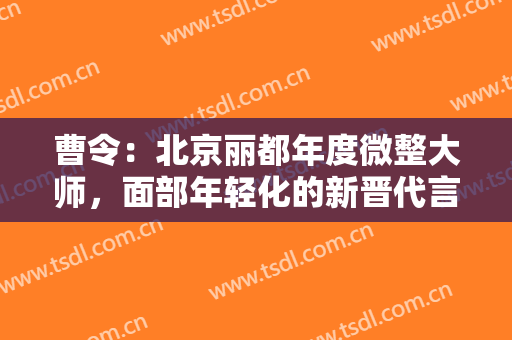 曹令：北京丽都年度微整大师，面部年轻化的新晋代言人