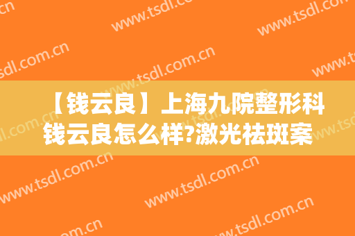 【钱云良】上海九院整形科钱云良怎么样?激光祛斑案例及价格说明(上海九院钱云良手术怎么样)
