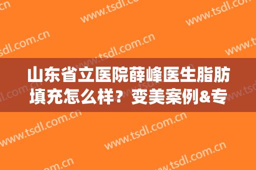 山东省立医院薛峰医生脂肪填充怎么样？变美案例&专家简介(山东省立医院高峰脂肪填充)