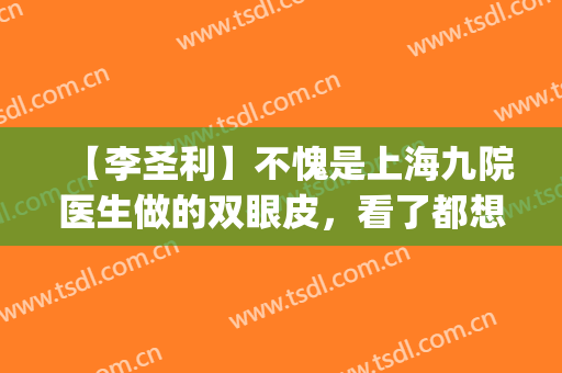 【李圣利】不愧是上海九院医生做的双眼皮，看了都想预约(上海九院李圣利去眼袋怎么样)