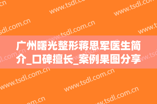 广州曙光整形蒋思军医生简介_口碑擅长_案例果图分享(广州曙光蒋思军做鼻子好吗)