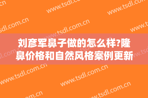 刘彦军鼻子做的怎么样?隆鼻价格和自然风格案例更新了(刘彦军隆鼻失败修复案例)