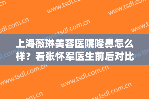 上海薇琳美容医院隆鼻怎么样？看张怀军医生前后对比案例分享(上海薇琳医美整形美容医院)