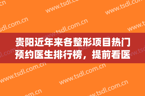 贵阳近年来各整形项目热门预约医生排行榜，提前看医生整形对比图(贵阳省人民医院整形外科)