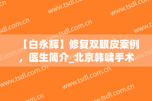 【白永辉】修复双眼皮案例，医生简介_北京韩啸手术收费（价格）怎么样