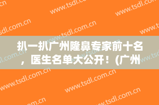 扒一扒广州隆鼻专家前十名，医生名单大公开！(广州鼻整形有名医生有哪些呢)