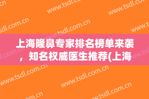 上海隆鼻专家排名榜单来袭，知名权威医生推荐(上海隆鼻医院排行榜)