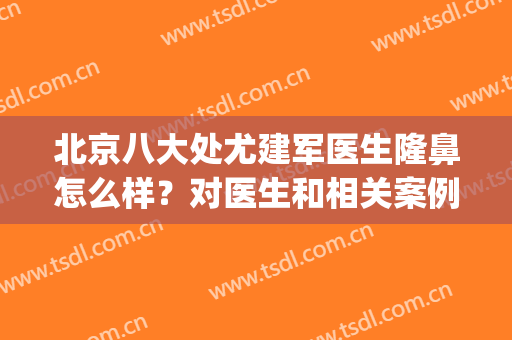 北京八大处尤建军医生隆鼻怎么样？对医生和相关案例分析如下！(北京八大处隆鼻哪个医生好)