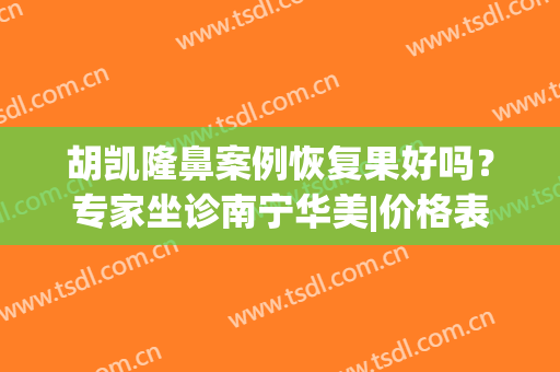 胡凯隆鼻案例恢复果好吗？专家坐诊南宁华美|价格表一览(南宁华美胡凯做的鼻子)