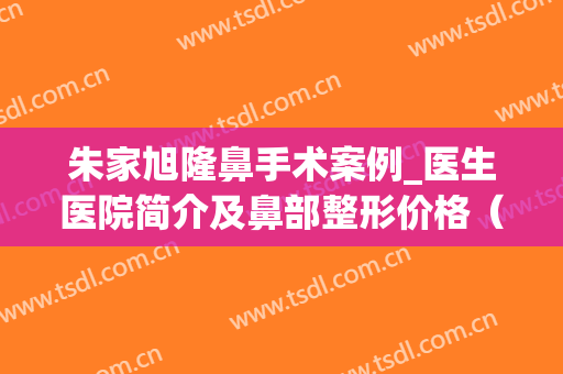 朱家旭隆鼻手术案例_医生医院简介及鼻部整形价格（费用单）(朱家旭隆鼻怎么样)