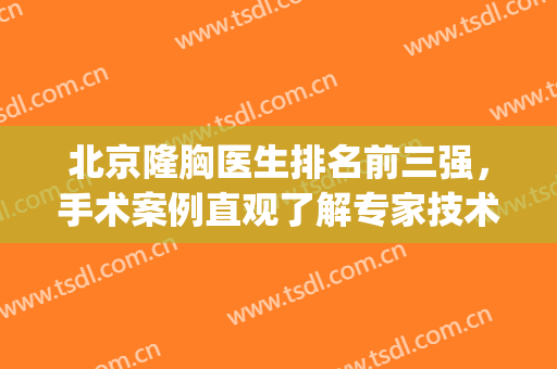 北京隆胸医生排名前三强，手术案例直观了解专家技术！(北京哪家手术隆胸做得好)