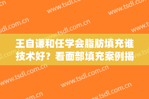 王自谦和任学会脂肪填充谁技术好？看面部填充案例揭晓！(任学会脂肪填充最擅长哪里)