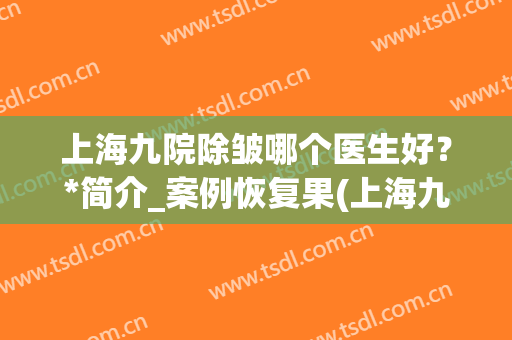 上海九院除皱哪个医生好？*简介_案例恢复果(上海九院激光除皱效果怎样)