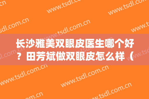 长沙雅美双眼皮医生哪个好？田芳斌做双眼皮怎么样（附案例）(长沙做双眼皮哪个好雅美赵茜怎么样)