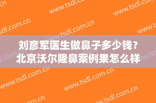 刘彦军医生做鼻子多少钱？北京沃尔隆鼻案例果怎么样？(刘彦军隆鼻好不好)