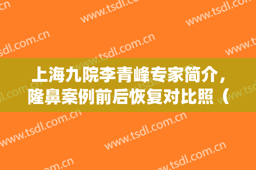 上海九院李青峰专家简介，隆鼻案例前后恢复对比照（附价格）(上海第九人民医院隆鼻案例)