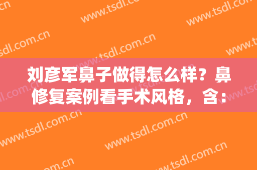 刘彦军鼻子做得怎么样？鼻修复案例看手术风格，含：价格明细！(刘颜军鼻整形)