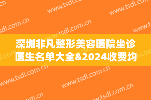 深圳非凡整形美容医院坐诊医生名单大全&2024收费均价表(深圳非凡整形美容医院坐诊医生名单大全电话)