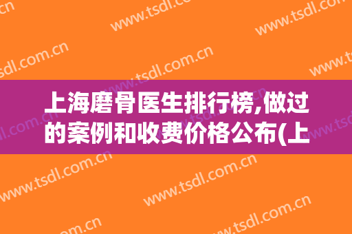 上海磨骨医生排行榜,做过的案例和收费价格公布(上海磨骨医院医生前三)