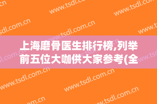 上海磨骨医生排行榜,列举前五位大咖供大家参考(全国排名前十磨骨医生)
