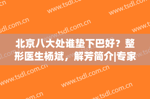 北京八大处谁垫下巴好？整形医生杨斌，解芳简介|专家案例分享(北京哪个医院垫下巴最好)