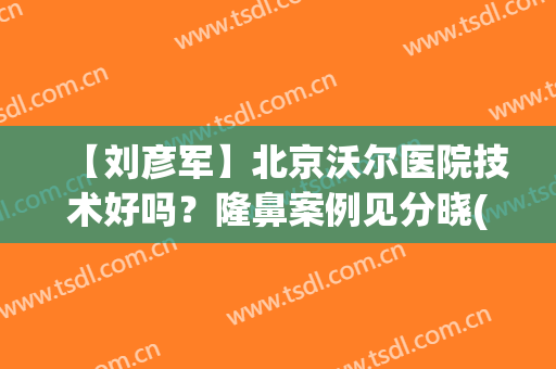 【刘彦军】北京沃尔医院技术好吗？隆鼻案例见分晓(北京刘彦军做鼻子风格)