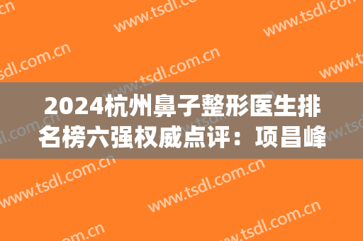 2024杭州鼻子整形医生排名榜六强权威点评：项昌峰、徐立刚三连冠(杭州整容医生排名第一)
