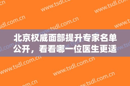北京权威面部提升专家名单公开，看看哪一位医生更适合你(全国面部提升专家排名)