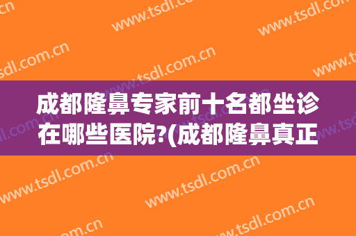 成都隆鼻专家前十名都坐诊在哪些医院?(成都隆鼻真正的好医生)