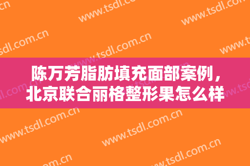 陈万芳脂肪填充面部案例，北京联合丽格整形果怎么样？