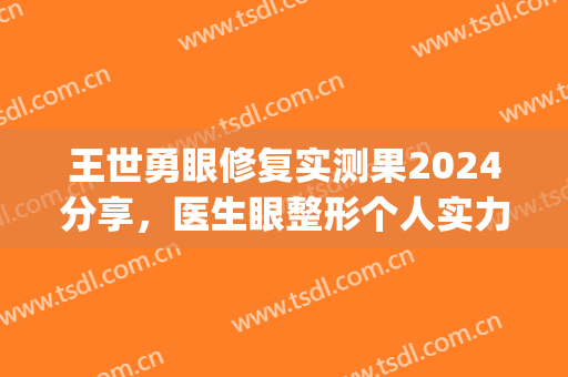 王世勇眼修复实测果2024分享，医生眼整形个人实力详细介绍(王世勇双眼皮修复多少钱)