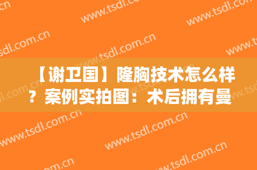 【谢卫国】隆胸技术怎么样？案例实拍图：术后拥有曼妙身姿！(谢卫国隆胸怎么样谁做过)