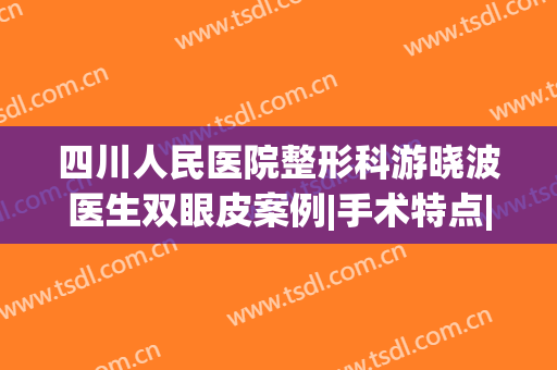 四川人民医院整形科游晓波医生双眼皮案例|手术特点|价格明细(成都游晓波双眼皮价格)