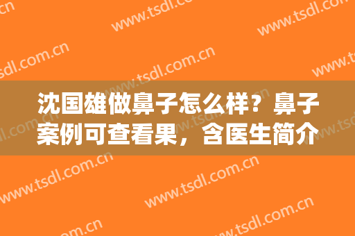 沈国雄做鼻子怎么样？鼻子案例可查看果，含医生简介(上海沈国雄做鼻子怎么样)