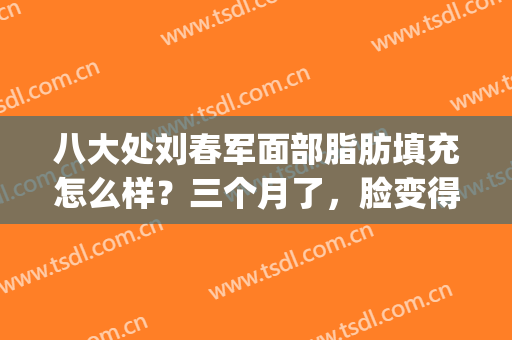 八大处刘春军面部脂肪填充怎么样？三个月了，脸变得很饱满(北京八大处面部脂肪填充医生推荐)