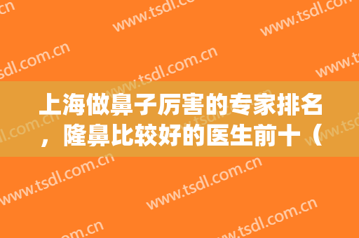 上海做鼻子厉害的专家排名，隆鼻比较好的医生前十（附价格）(上海做隆鼻有名的医生)