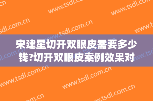 宋建星切开双眼皮需要多少钱?切开双眼皮案例效果对比图_海军军医大学附属长海医院