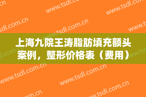 上海九院王涛脂肪填充额头案例，整形价格表（费用）*公示(九院谢峰脂肪填充案例)