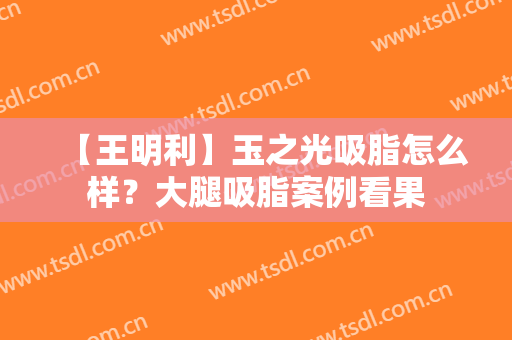【王明利】玉之光吸脂怎么样？大腿吸脂案例看果