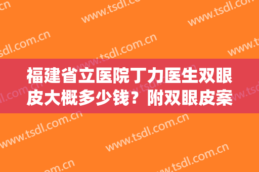 福建省立医院丁力医生双眼皮大概多少钱？附双眼皮案例和2024价格表(福建省立医院割双眼皮的价格)