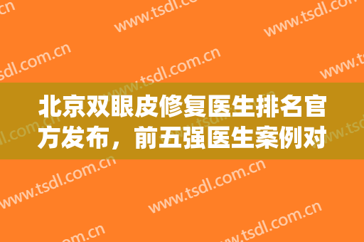 北京双眼皮修复医生排名官方发布，前五强医生案例对比！(北京双眼皮修复医生排行榜)